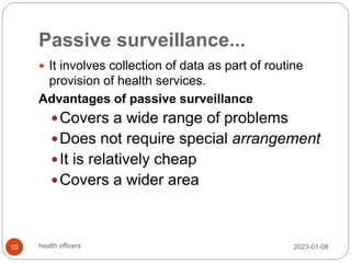 Passive surveillance...
 It involves collection of data as part of routine
provision of health services.
Advantages of passive surveillance
Covers a wide range of problems
Does not require special arrangement
It is relatively cheap
Covers a wider area
2023-01-08
10 health officers
 