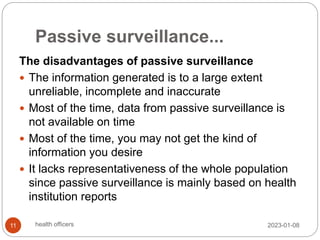 Passive surveillance...
The disadvantages of passive surveillance
 The information generated is to a large extent
unreliable, incomplete and inaccurate
 Most of the time, data from passive surveillance is
not available on time
 Most of the time, you may not get the kind of
information you desire
 It lacks representativeness of the whole population
since passive surveillance is mainly based on health
institution reports
2023-01-08
11 health officers
 