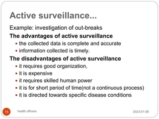 Active surveillance...
Example: investigation of out-breaks
The advantages of active surveillance
 the collected data is complete and accurate
 information collected is timely.
The disadvantages of active surveillance
 it requires good organization,
 it is expensive
 it requires skilled human power
 it is for short period of time(not a continuous process)
 it is directed towards specific disease conditions
2023-01-08
13 health officers
 
