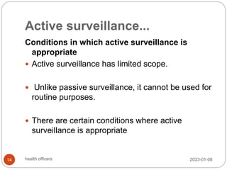 Active surveillance...
Conditions in which active surveillance is
appropriate
 Active surveillance has limited scope.
 Unlike passive surveillance, it cannot be used for
routine purposes.
 There are certain conditions where active
surveillance is appropriate
2023-01-08
14 health officers
 
