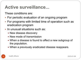Active surveillance...
These conditions are:
 For periodic evaluation of an ongoing program
 For programs with limited time of operation such as
eradication program
 In unusual situations such as:
 New disease discovery
 New mode of transmission
 When a disease is found to affect a new subgroup of
the population.
 When a previously eradicated disease reappears.
2023-01-08
15 health officers
 