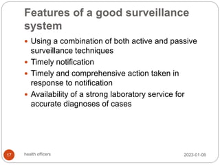 Features of a good surveillance
system
 Using a combination of both active and passive
surveillance techniques
 Timely notification
 Timely and comprehensive action taken in
response to notification
 Availability of a strong laboratory service for
accurate diagnoses of cases
2023-01-08
17 health officers
 