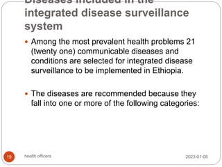 Diseases included in the
integrated disease surveillance
system
 Among the most prevalent health problems 21
(twenty one) communicable diseases and
conditions are selected for integrated disease
surveillance to be implemented in Ethiopia.
 The diseases are recommended because they
fall into one or more of the following categories:
2023-01-08
19 health officers
 