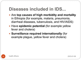 Diseases included in IDS...
 Are top causes of high morbidity and mortality
in Ethiopia (for example, malaria, pneumonia,
diarrheal diseases, tuberculosis, and HIV/AIDS)
 Have epidemic potential (for example yellow
fever and cholera)
 Surveillance required internationally (for
example plague, yellow fever and cholera)
2023-01-08
20 health officers
 