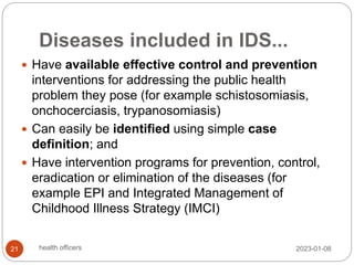 Diseases included in IDS...
 Have available effective control and prevention
interventions for addressing the public health
problem they pose (for example schistosomiasis,
onchocerciasis, trypanosomiasis)
 Can easily be identified using simple case
definition; and
 Have intervention programs for prevention, control,
eradication or elimination of the diseases (for
example EPI and Integrated Management of
Childhood Illness Strategy (IMCI)
2023-01-08
21 health officers
 