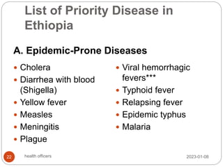 List of Priority Disease in
Ethiopia
A. Epidemic-Prone Diseases
 Cholera
 Diarrhea with blood
(Shigella)
 Yellow fever
 Measles
 Meningitis
 Plague
 Viral hemorrhagic
fevers***
 Typhoid fever
 Relapsing fever
 Epidemic typhus
 Malaria
2023-01-08
22 health officers
 