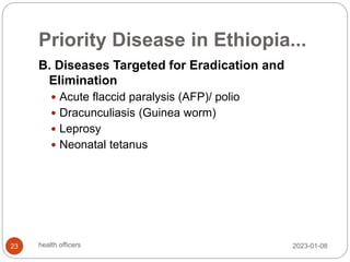 Priority Disease in Ethiopia...
B. Diseases Targeted for Eradication and
Elimination
 Acute flaccid paralysis (AFP)/ polio
 Dracunculiasis (Guinea worm)
 Leprosy
 Neonatal tetanus
2023-01-08
23 health officers
 