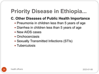 Priority Disease in Ethiopia...
C. Other Diseases of Public Health Importance
 Pneumonia in children less than 5 years of age
 Diarrhea in children less than 5 years of age
 New AIDS cases
 Onchocerciasis
 Sexually Transmitted Infections (STIs)
 Tuberculosis
2023-01-08
24 health officers
 