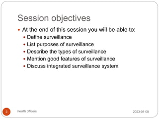 Session objectives
 At the end of this session you will be able to:
 Define surveillance
 List purposes of surveillance
 Describe the types of surveillance
 Mention good features of surveillance
 Discuss integrated surveillance system
2023-01-08
3 health officers
 