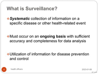 What is Surveillance?
Systematic collection of information on a
specific disease or other health-related event
Must occur on an ongoing basis with sufficient
accuracy and completeness for data analysis
Utilization of information for disease prevention
and control
# 1-4-4
2023-01-08
4 health officers
 