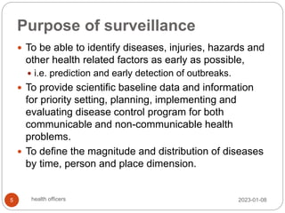 Purpose of surveillance
 To be able to identify diseases, injuries, hazards and
other health related factors as early as possible,
 i.e. prediction and early detection of outbreaks.
 To provide scientific baseline data and information
for priority setting, planning, implementing and
evaluating disease control program for both
communicable and non-communicable health
problems.
 To define the magnitude and distribution of diseases
by time, person and place dimension.
2023-01-08
5 health officers
 