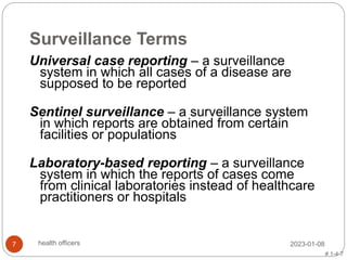 Surveillance Terms
Universal case reporting – a surveillance
system in which all cases of a disease are
supposed to be reported
Sentinel surveillance – a surveillance system
in which reports are obtained from certain
facilities or populations
Laboratory-based reporting – a surveillance
system in which the reports of cases come
from clinical laboratories instead of healthcare
practitioners or hospitals
# 1-4-7
2023-01-08
7 health officers
 
