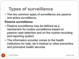 Types of surveillance
 The two common types of surveillance are passive
and active surveillance.
Passive surveillance
 Passive surveillance may be defined as a
mechanism for routine surveillance based on
passive case detection and on the routine recording
and reporting system.
 The information provider comes to the health
institutions for help, be it medical or other preventive
and promotive health services
2023-01-08
9 health officers
 