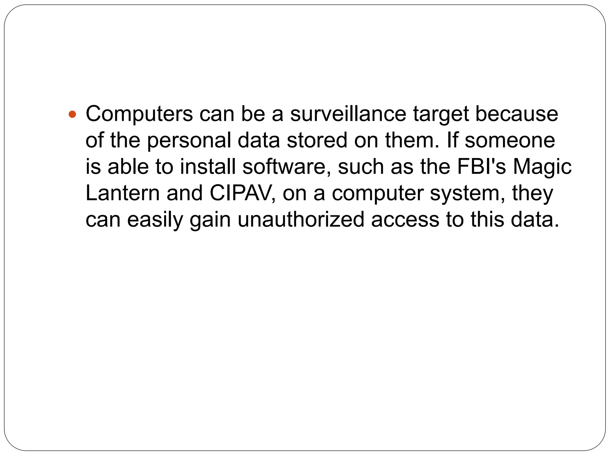  Computers can be a surveillance target because
of the personal data stored on them. If someone
is able to install software, such as the FBI's Magic
Lantern and CIPAV, on a computer system, they
can easily gain unauthorized access to this data.
 
