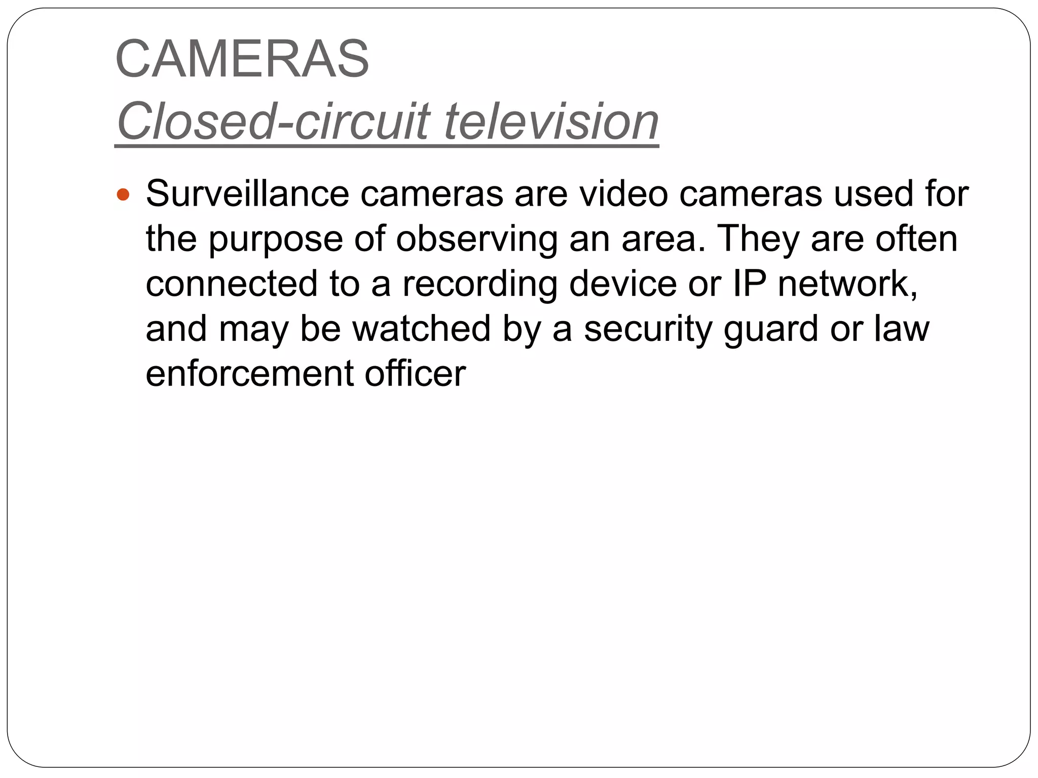 CAMERAS
Closed-circuit television
 Surveillance cameras are video cameras used for
the purpose of observing an area. They are often
connected to a recording device or IP network,
and may be watched by a security guard or law
enforcement officer
 