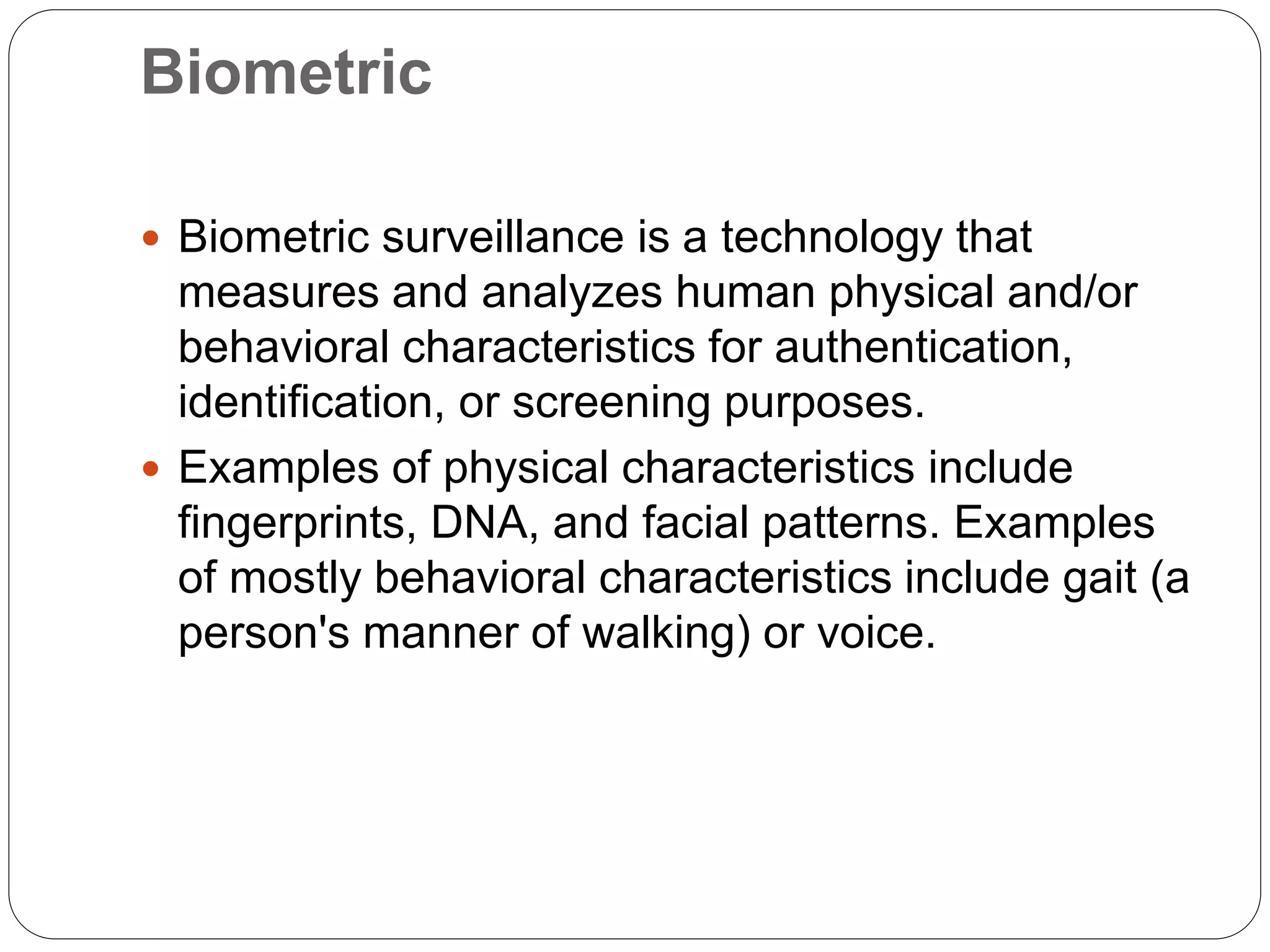 Biometric
 Biometric surveillance is a technology that
measures and analyzes human physical and/or
behavioral characteristics for authentication,
identification, or screening purposes.
 Examples of physical characteristics include
fingerprints, DNA, and facial patterns. Examples
of mostly behavioral characteristics include gait (a
person's manner of walking) or voice.
 