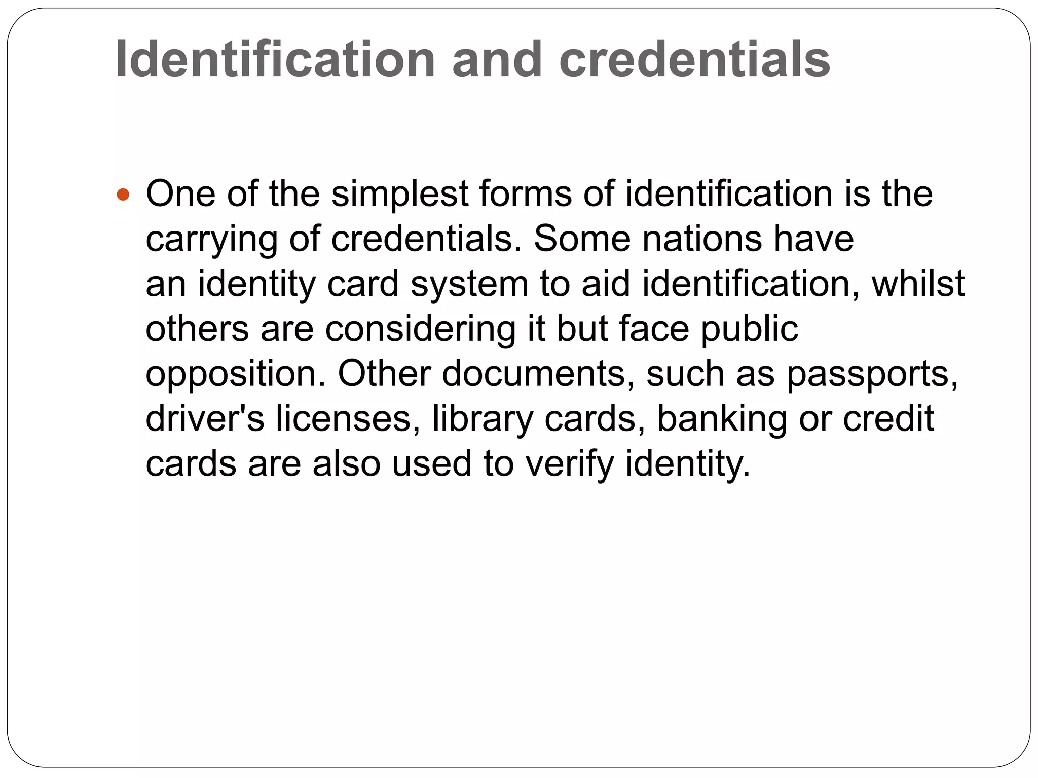 Identification and credentials
 One of the simplest forms of identification is the
carrying of credentials. Some nations have
an identity card system to aid identification, whilst
others are considering it but face public
opposition. Other documents, such as passports,
driver's licenses, library cards, banking or credit
cards are also used to verify identity.
 