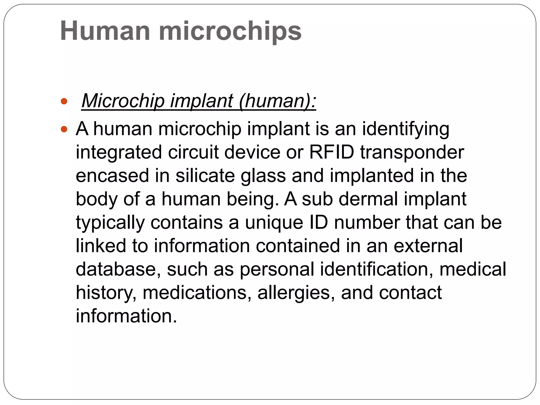 Human microchips
 Microchip implant (human):
 A human microchip implant is an identifying
integrated circuit device or RFID transponder
encased in silicate glass and implanted in the
body of a human being. A sub dermal implant
typically contains a unique ID number that can be
linked to information contained in an external
database, such as personal identification, medical
history, medications, allergies, and contact
information.
 