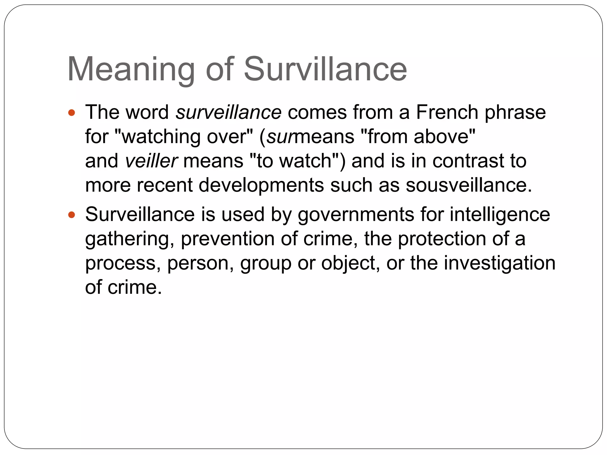 Meaning of Survillance
 The word surveillance comes from a French phrase
for "watching over" (surmeans "from above"
and veiller means "to watch") and is in contrast to
more recent developments such as sousveillance.
 Surveillance is used by governments for intelligence
gathering, prevention of crime, the protection of a
process, person, group or object, or the investigation
of crime.
 