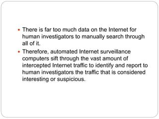  There is far too much data on the Internet for
human investigators to manually search through
all of it.
 Therefore, automated Internet surveillance
computers sift through the vast amount of
intercepted Internet traffic to identify and report to
human investigators the traffic that is considered
interesting or suspicious.
 