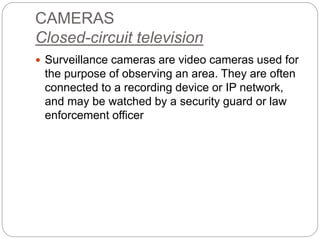 CAMERAS
Closed-circuit television
 Surveillance cameras are video cameras used for
the purpose of observing an area. They are often
connected to a recording device or IP network,
and may be watched by a security guard or law
enforcement officer
 