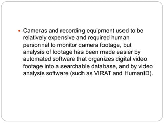  Cameras and recording equipment used to be
relatively expensive and required human
personnel to monitor camera footage, but
analysis of footage has been made easier by
automated software that organizes digital video
footage into a searchable database, and by video
analysis software (such as VIRAT and HumanID).
 