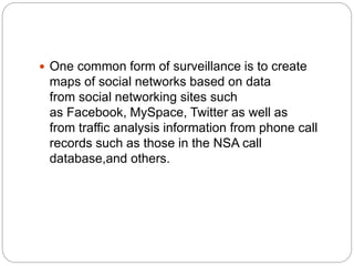  One common form of surveillance is to create
maps of social networks based on data
from social networking sites such
as Facebook, MySpace, Twitter as well as
from traffic analysis information from phone call
records such as those in the NSA call
database,and others.
 