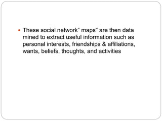  These social network“ maps" are then data
mined to extract useful information such as
personal interests, friendships & affiliations,
wants, beliefs, thoughts, and activities
 