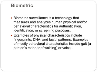 Biometric
 Biometric surveillance is a technology that
measures and analyzes human physical and/or
behavioral characteristics for authentication,
identification, or screening purposes.
 Examples of physical characteristics include
fingerprints, DNA, and facial patterns. Examples
of mostly behavioral characteristics include gait (a
person's manner of walking) or voice.
 