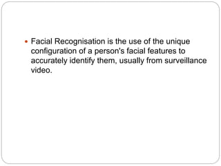  Facial Recognisation is the use of the unique
configuration of a person's facial features to
accurately identify them, usually from surveillance
video.
 