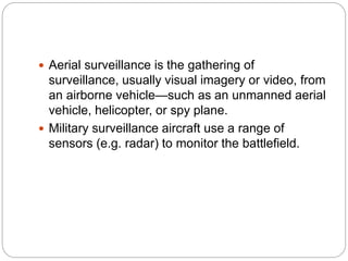  Aerial surveillance is the gathering of
surveillance, usually visual imagery or video, from
an airborne vehicle—such as an unmanned aerial
vehicle, helicopter, or spy plane.
 Military surveillance aircraft use a range of
sensors (e.g. radar) to monitor the battlefield.
 