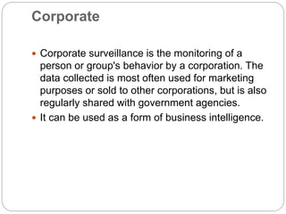 Corporate
 Corporate surveillance is the monitoring of a
person or group's behavior by a corporation. The
data collected is most often used for marketing
purposes or sold to other corporations, but is also
regularly shared with government agencies.
 It can be used as a form of business intelligence.
 