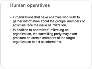 Human operatives
 Organizations that have enemies who wish to
gather information about the groups' members or
activities face the issue of infiltration.
 In addition to operatives' infiltrating an
organization, the surveilling party may exert
pressure on certain members of the target
organization to act as informants.
 