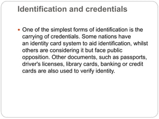 Identification and credentials
 One of the simplest forms of identification is the
carrying of credentials. Some nations have
an identity card system to aid identification, whilst
others are considering it but face public
opposition. Other documents, such as passports,
driver's licenses, library cards, banking or credit
cards are also used to verify identity.
 