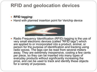 RFID and geolocation devices
 RFID tagging:
 Hand with planned insertion point for Verichip device
 Radio Frequency Identification (RFID) tagging is the use of
very small electronic devices (called "RFID tags") which
are applied to or incorporated into a product, animal, or
person for the purpose of identification and tracking using
radio waves. The tags can be read from several meters
away. They are extremely inexpensive, costing a few cents
per piece, so they can be inserted into many types of
everyday products without significantly increasing the
price, and can be used to track and identify these objects
for a variety of purposes.
 