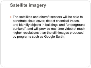 Satellite imagery
 The satellites and aircraft sensors will be able to
penetrate cloud cover, detect chemical traces,
and identify objects in buildings and "underground
bunkers", and will provide real-time video at much
higher resolutions than the still-images produced
by programs such as Google Earth.
 
