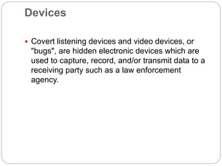 Devices
 Covert listening devices and video devices, or
"bugs", are hidden electronic devices which are
used to capture, record, and/or transmit data to a
receiving party such as a law enforcement
agency.
 