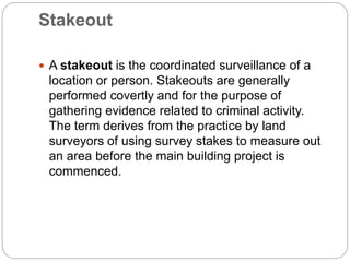 Stakeout
 A stakeout is the coordinated surveillance of a
location or person. Stakeouts are generally
performed covertly and for the purpose of
gathering evidence related to criminal activity.
The term derives from the practice by land
surveyors of using survey stakes to measure out
an area before the main building project is
commenced.
 