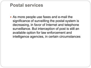 Postal services
 As more people use faxes and e-mail the
significance of surveilling the postal system is
decreasing, in favor of Internet and telephone
surveillance. But interception of post is still an
available option for law enforcement and
intelligence agencies, in certain circumstances
 
