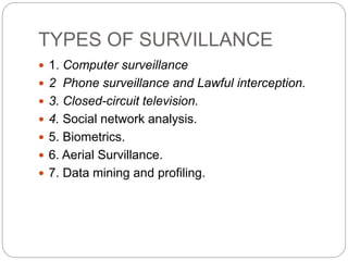 TYPES OF SURVILLANCE
 1. Computer surveillance
 2 Phone surveillance and Lawful interception.
 3. Closed-circuit television.
 4. Social network analysis.
 5. Biometrics.
 6. Aerial Survillance.
 7. Data mining and profiling.
 
