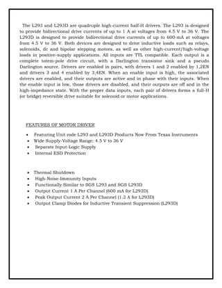 The L293 and L293D are quadruple high-current half-H drivers. The L293 is designed
to provide bidirectional drive currents of up to 1 A at voltages from 4.5 V to 36 V. The
L293D is designed to provide bidirectional drive currents of up to 600-mA at voltages
from 4.5 V to 36 V. Both devices are designed to drive inductive loads such as relays,
solenoids, dc and bipolar stepping motors, as well as other high-current/high-voltage
loads in positive-supply applications. All inputs are TTL compatible. Each output is a
complete totem-pole drive circuit, with a Darlington transistor sink and a pseudo
Darlington source. Drivers are enabled in pairs, with drivers 1 and 2 enabled by 1,2EN
and drivers 3 and 4 enabled by 3,4EN. When an enable input is high, the associated
drivers are enabled, and their outputs are active and in phase with their inputs. When
the enable input is low, those drivers are disabled, and their outputs are off and in the
high-impedance state. With the proper data inputs, each pair of drivers forms a full-H
(or bridge) reversible drive suitable for solenoid or motor applications.
FEATURES OF MOTOR DRIVER
• Featuring Unit rode L293 and L293D Products Now From Texas Instruments
• Wide Supply-Voltage Range: 4.5 V to 36 V
• Separate Input-Logic Supply
• Internal ESD Protection
• Thermal Shutdown
• High-Noise-Immunity Inputs
• Functionally Similar to SGS L293 and SGS L293D
• Output Current 1 A Per Channel (600 mA for L293D)
• Peak Output Current 2 A Per Channel (1.2 A for L293D)
• Output Clamp Diodes for Inductive Transient Suppression (L293D)
 