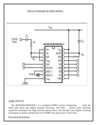 CIRCUIT DIAGRAM OF DTMF MT8870
DTMF (MT8870)
The MT8870D/MT8870D-1 is a complete DTMF receiver integrating both the
band split filter and digital decoder functions. The filter section uses switched
capacitor techniques for high and low group filters; the decoder uses digital counting
techniques to detect and decode all 16 DTMF tone-pairs into a 4-bit code.
Functional Description
 