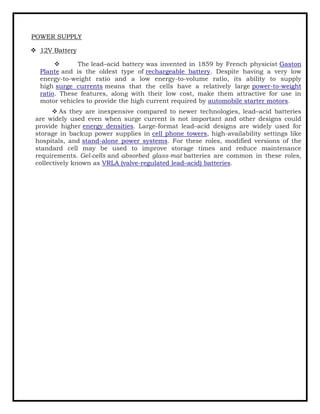 POWER SUPPLY
❖ 12V Battery
❖ The lead–acid battery was invented in 1859 by French physicist Gaston
Plante and is the oldest type of rechargeable battery. Despite having a very low
energy-to-weight ratio and a low energy-to-volume ratio, its ability to supply
high surge currents means that the cells have a relatively large power-to-weight
ratio. These features, along with their low cost, make them attractive for use in
motor vehicles to provide the high current required by automobile starter motors.
❖ As they are inexpensive compared to newer technologies, lead–acid batteries
are widely used even when surge current is not important and other designs could
provide higher energy densities. Large-format lead–acid designs are widely used for
storage in backup power supplies in cell phone towers, high-availability settings like
hospitals, and stand-alone power systems. For these roles, modified versions of the
standard cell may be used to improve storage times and reduce maintenance
requirements. Gel-cells and absorbed glass-mat batteries are common in these roles,
collectively known as VRLA (valve-regulated lead–acid) batteries.
 