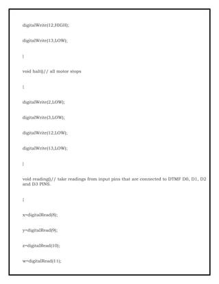 digitalWrite(12,HIGH);
digitalWrite(13,LOW);
}
void halt()// all motor stops
{
digitalWrite(2,LOW);
digitalWrite(3,LOW);
digitalWrite(12,LOW);
digitalWrite(13,LOW);
}
void reading()// take readings from input pins that are connected to DTMF D0, D1, D2
and D3 PINS.
{
x=digitalRead(8);
y=digitalRead(9);
z=digitalRead(10);
w=digitalRead(11);
 