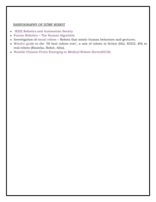 BABYOGRAPHY OF DTMF ROBOT
• IEEE Robotics and Automation Society
• Future Robotics – The Human Algorithm
• Investigation of social robots – Robots that mimic human behaviors and gestures.
• Wired's guide to the '50 best robots ever', a mix of robots in fiction (Hal, R2D2, K9) to
real robots (Roomba, Robot, Aibo).
• Notable Chinese Firms Emerging in Medical Robots Sector(GCiS)
 