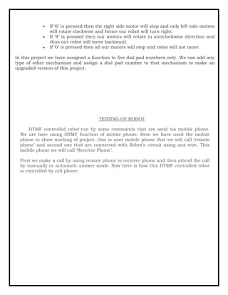 • If ‘6’ is pressed then the right side motor will stop and only left side motors
will rotate clockwise and hence our robot will turn right.
• If ‘8’ is pressed then our motors will rotate in anticlockwise direction and
thus our robot will move backward.
• If ‘0’ is pressed then all our motors will stop and robot will not move.
In this project we have assigned a function to five dial pad numbers only. We can add any
type of other mechanism and assign a dial pad number to that mechanism to make an
upgraded version of this project.
TESTING OF ROBOT
DTMF controlled robot run by some commands that are send via mobile phone.
We are here using DTMF function of mobile phone. Here we have used the mobile
phone to show working of project. One is user mobile phone that we will call ‘remote
phone’ and second one that are connected with Robot’s circuit using aux wire. This
mobile phone we will call ‘Receiver Phone’.
First we make a call by using remote phone to receiver phone and then attend the call
by manually or automatic answer mode. Now here is how this DTMF controlled robot
is controlled by cell phone:
 