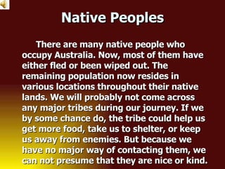 Native Peoples There are many native people who occupy Australia. Now, most of them have either fled or been wiped out. The remaining population now resides in various locations throughout their native lands. We will probably not come across any major tribes during our journey. If we by some chance do, the tribe could help us get more food, take us to shelter, or keep us away from enemies. But because we have no major way of contacting them, we can not presume that they are nice or kind. 