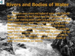 Rivers and Bodies of Water There are many rivers and bodies of water in the Outback. We will be arriving in the Outback near the Diamantina River. South of our starting point is Lake Eyre and Lake Frome. We will also encounter some minor rivers and streams along our way. Near Adelaide, our destination, is the mouth of the Murray-Darling River. There are also some disadvantages of using the water from these sources. The water might be polluted, and we would have no way of testing the purity of the water. Even so, we will still be able to take advantage of all of the bodies of water we encounter on our journey.  