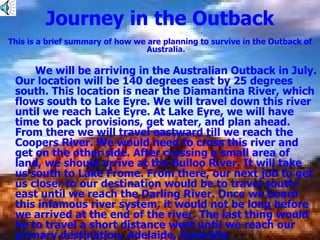 Journey in the Outback This is a brief summary of how we are planning to survive in the Outback of Australia. We will be arriving in the Australian Outback in July. Our location will be 140 degrees east by 25 degrees south. This location is near the Diamantina River, which flows south to Lake Eyre. We will travel down this river until we reach Lake Eyre. At Lake Eyre, we will have time to pack provisions, get water, and plan ahead. From there we will travel eastward till we reach the Coopers River. We would need to cross this river and get on the other side. After crossing a small area of land, we should arrive at the Bulloo River. It will take us south to Lake Frome. From there, our next job to get us closer to our destination would be to travel south-east until we reach the Darling River. Once we board this infamous river system, it would not be long before we arrived at the end of the river. The last thing would be to travel a short distance west until we reach our primary destination, Adelaide, Australia. 