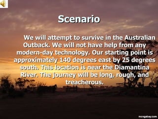 Scenario We will attempt to survive in the Australian Outback. We will not have help from any modern-day technology. Our starting point is approximately 140 degrees east by 25 degrees south. This location is near the Diamantina River. The journey will be long, rough, and treacherous. 